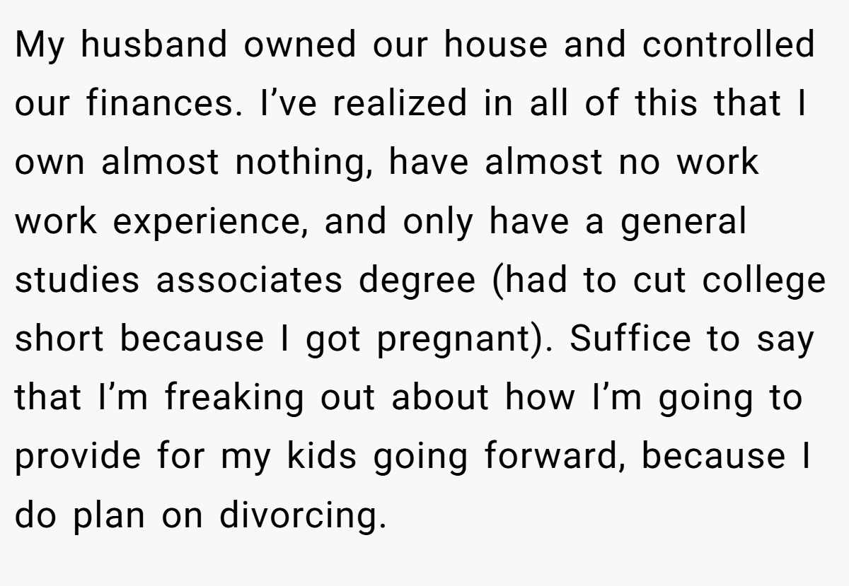 My husband owned our house and controlled our finances. I’ve realized in all of this that I own almost nothing, have almost no work work experience, and only have a general studies associates degree (had to cut college short because I got pregnant). Suffice to say that I’m freaking out about how I’m going to provide for my kids going forward, because I do plan on divorcing.