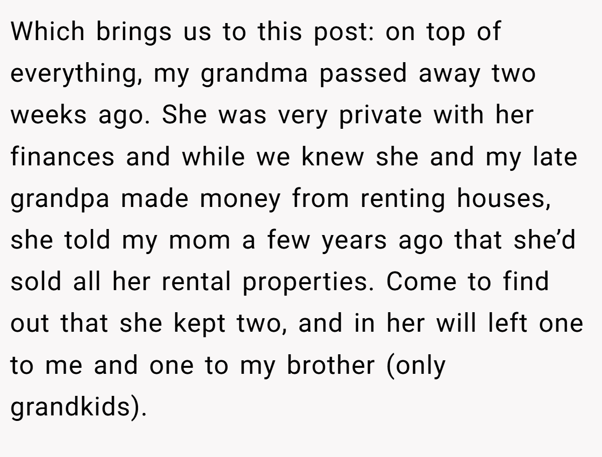 Which brings us to this post: on top of everything, my grandma passed away two weeks ago. She was very private with her finances and while we knew she and my late grandpa made money from renting houses, she told my mom a few years ago that she’d sold all her rental properties. Come to find out that she kept two, and in her will left one to me and one to my brother (only grandkids).