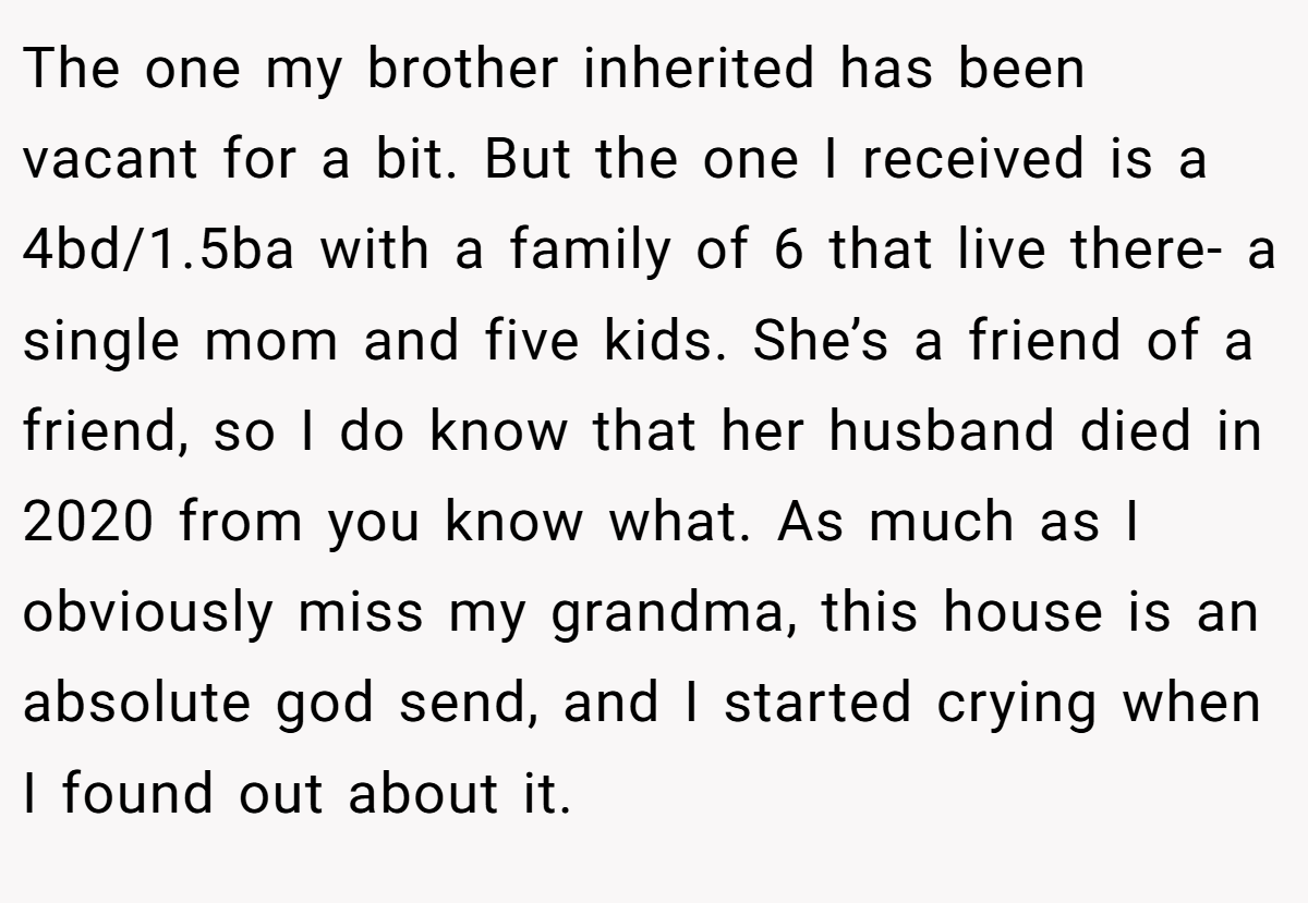The one my brother inherited has been vacant for a bit. But the one I received is a 4bd/1.5ba with a family of 6 that live there- a single mom and five kids. She’s a friend of a friend, so I do know that her husband died in 2020 from you know what. As much as I obviously miss my grandma, this house is an absolute god send, and I started crying when I found out about it.