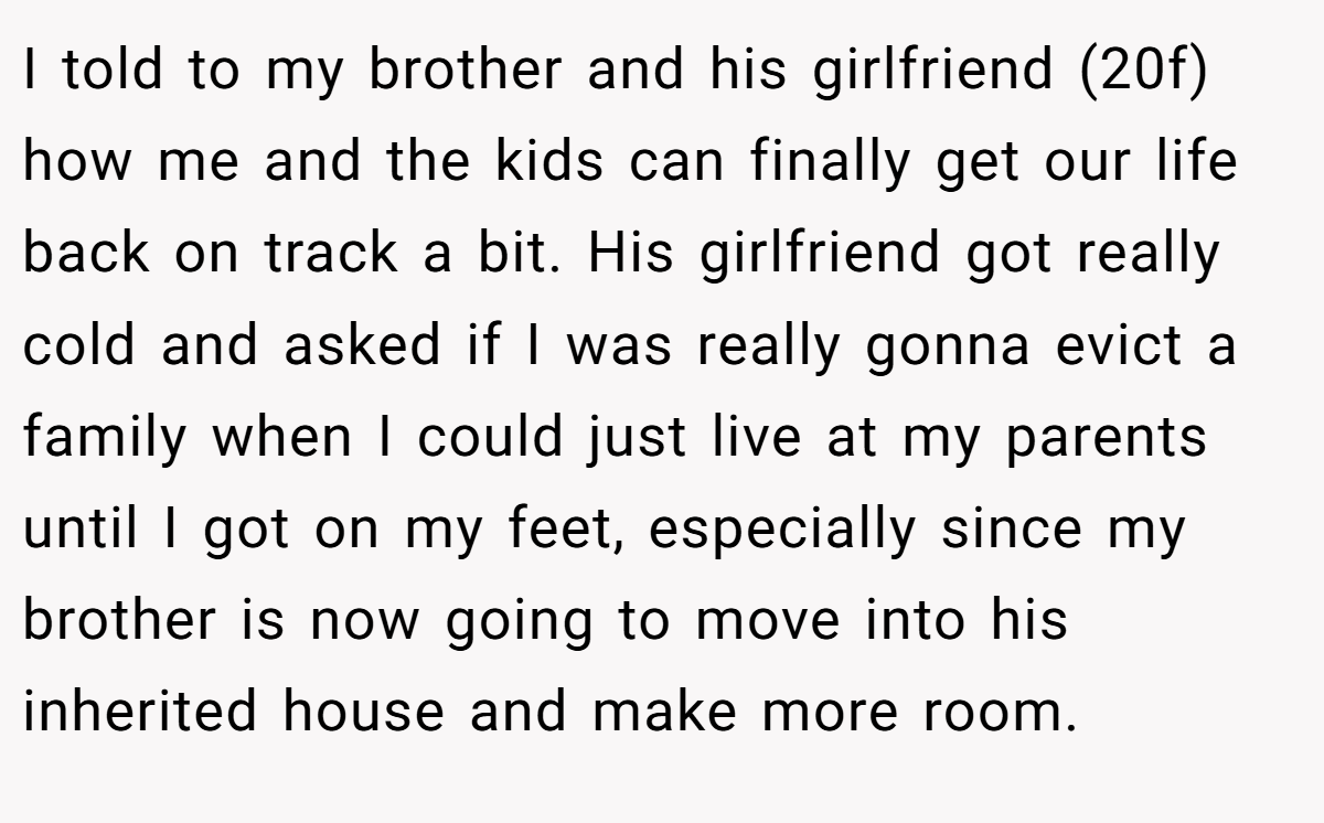 I told to my brother and his girlfriend (20f) how me and the kids can finally get our life back on track a bit. His girlfriend got really cold and asked if I was really gonna evict a family when I could just live at my parents until I got on my feet, especially since my brother is now going to move into his inherited house and make more room.
