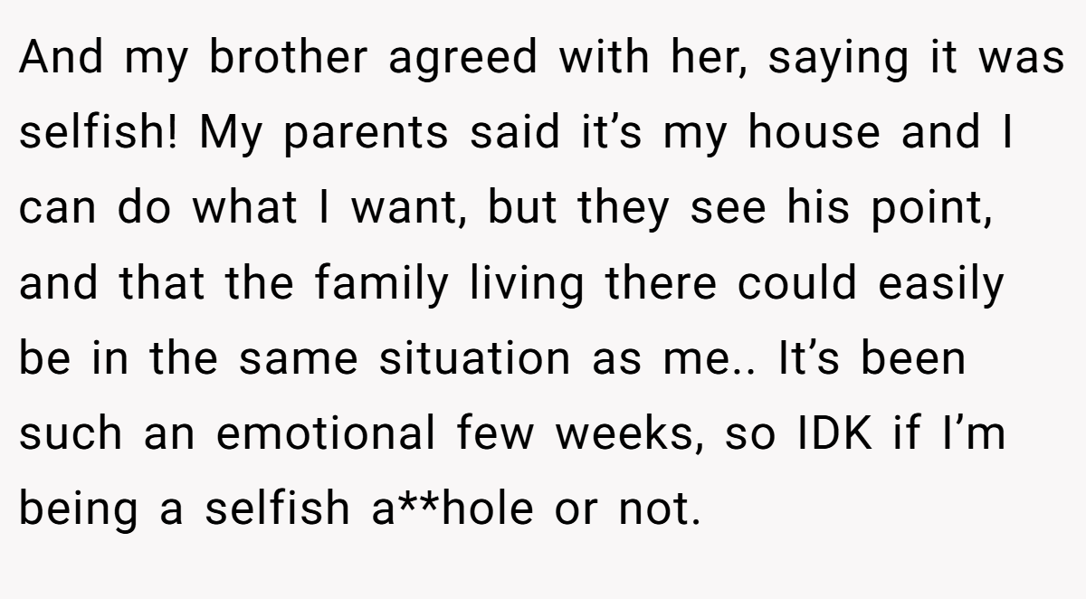 And my brother agreed with her, saying it was selfish! My parents said it’s my house and I can do what I want, but they see his point, and that the family living there could easily be in the same situation as me.. It’s been such an emotional few weeks, so IDK if I’m being a selfish a**hole or not.