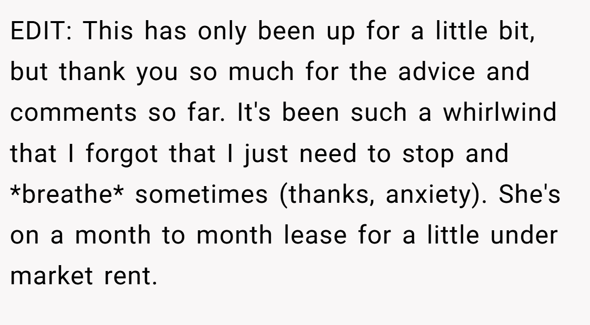 EDIT: This has only been up for a little bit, but thank you so much for the advice and comments so far. It's been such a whirlwind that I forgot that I just need to stop and *breathe* sometimes (thanks, anxiety). She's on a month to month lease for a little under market rent.