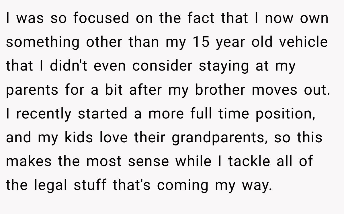 I was so focused on the fact that I now own something other than my 15 year old vehicle that I didn't even consider staying at my parents for a bit after my brother moves out. I recently started a more full time position, and my kids love their grandparents, so this makes the most sense while I tackle all of the legal stuff that's coming my way.