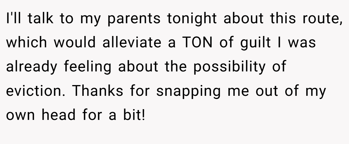 I'll talk to my parents tonight about this route, which would alleviate a TON of guilt I was already feeling about the possibility of eviction. Thanks for snapping me out of my own head for a bit!