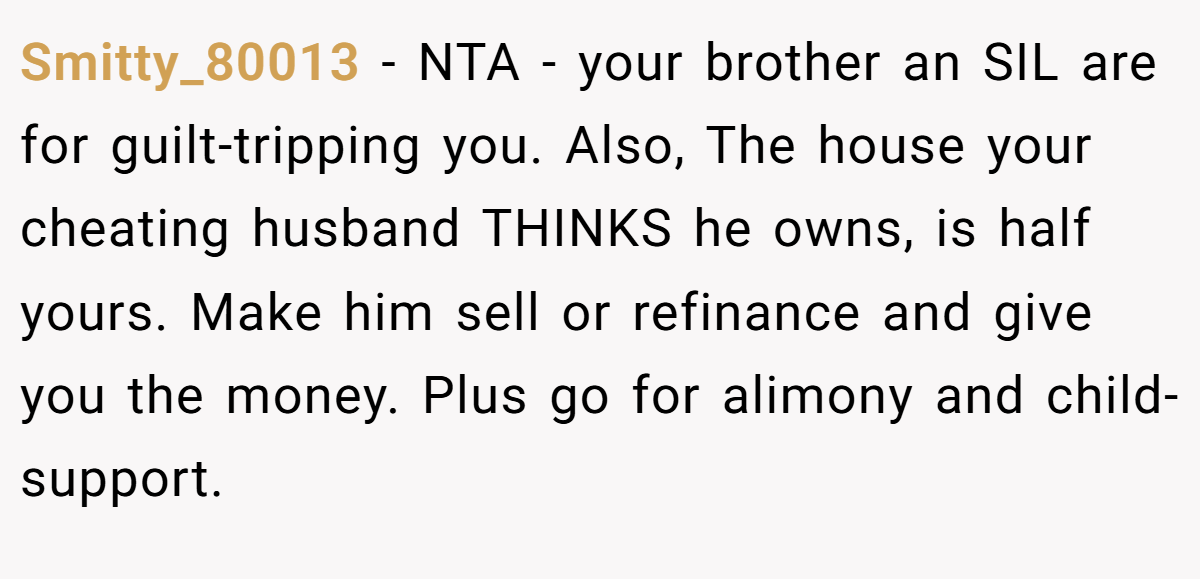 Smitty_80013 − NTA - your brother an SIL are for guilt-tripping you. Also, The house your cheating husband THINKS he owns, is half yours. Make him sell or refinance and give you the money. Plus go for alimony and child-support.