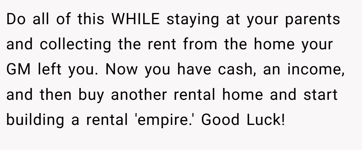 Do all of this WHILE staying at your parents and collecting the rent from the home your GM left you. Now you have cash, an income, and then buy another rental home and start building a rental 'empire.' Good Luck!