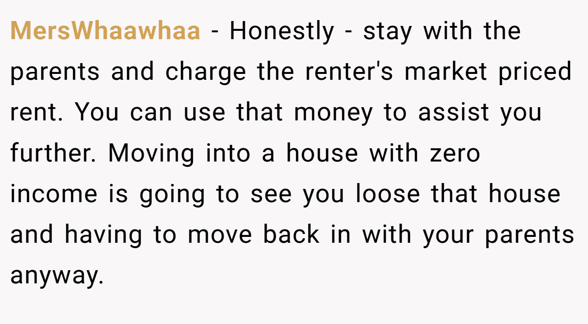 MersWhaawhaa − Honestly - stay with the parents and charge the renter's market priced rent. You can use that money to assist you further. Moving into a house with zero income is going to see you loose that house and having to move back in with your parents anyway.