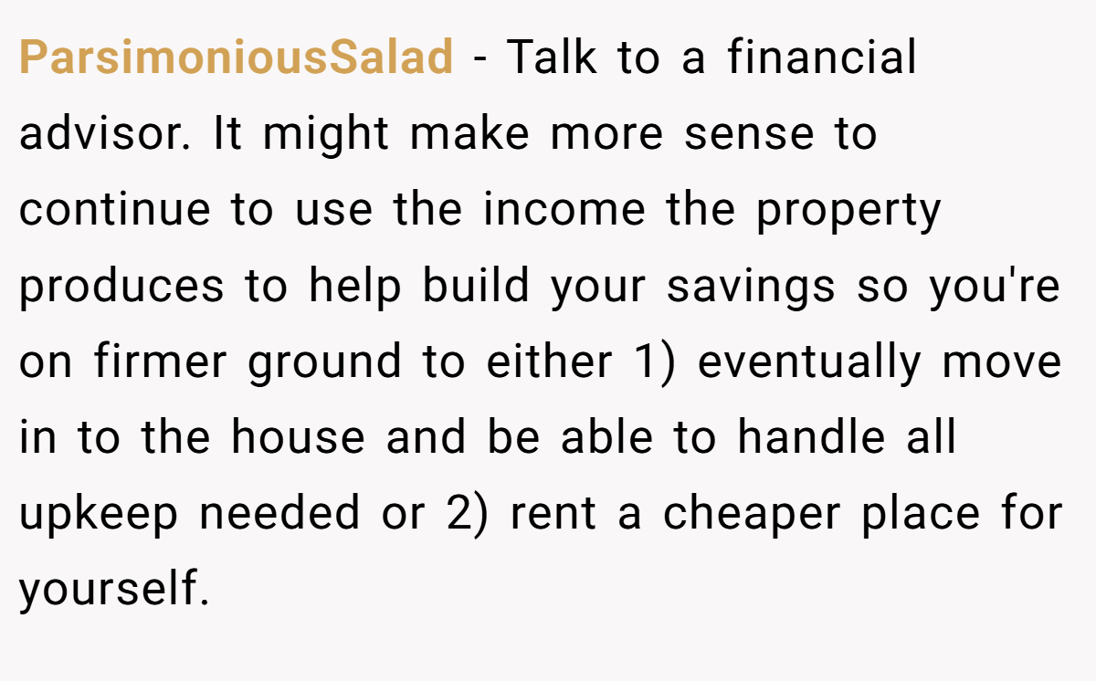 ParsimoniousSalad − Talk to a financial advisor. It might make more sense to continue to use the income the property produces to help build your savings so you're on firmer ground to either 1) eventually move in to the house and be able to handle all upkeep needed or 2) rent a cheaper place for yourself.