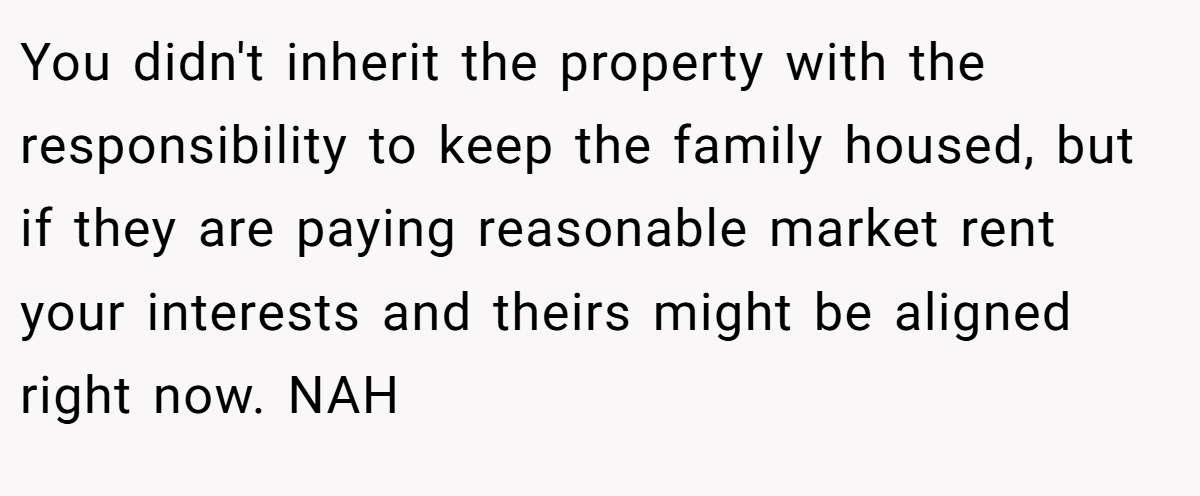 You didn't inherit the property with the responsibility to keep the family housed, but if they are paying reasonable market rent your interests and theirs might be aligned right now. NAH