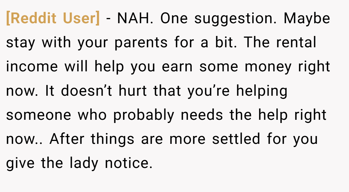 [Reddit User] − NAH. One suggestion. Maybe stay with your parents for a bit. The rental income will help you earn some money right now. It doesn’t hurt that you’re helping someone who probably needs the help right now.. After things are more settled for you give the lady notice.
