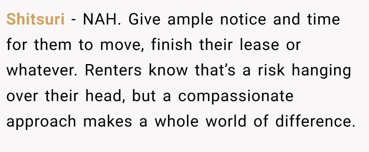 Shitsuri − NAH. Give ample notice and time for them to move, finish their lease or whatever. Renters know that’s a risk hanging over their head, but a compassionate approach makes a whole world of difference.