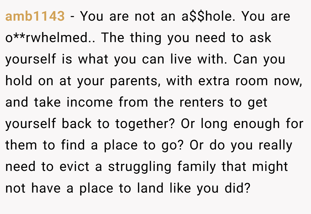 amb1143 − You are not an a$$hole. You are o**rwhelmed.. The thing you need to ask yourself is what you can live with. Can you hold on at your parents, with extra room now, and take income from the renters to get yourself back to together? Or long enough for them to find a place to go? Or do you really need to evict a struggling family that might not have a place to land like you did?