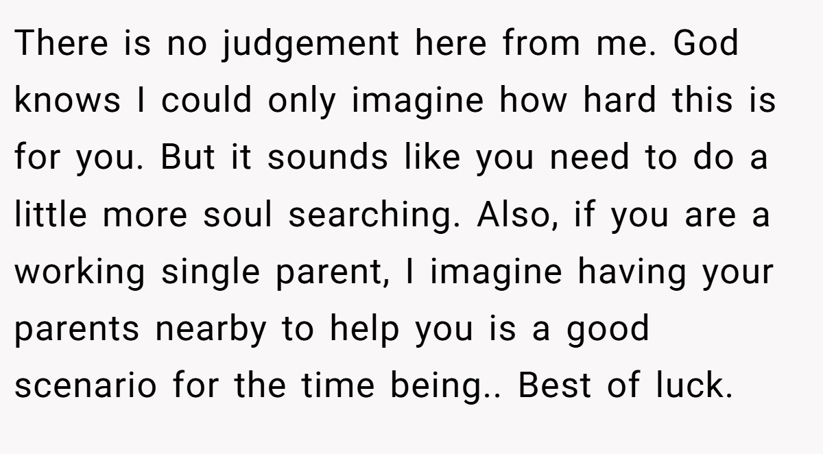 There is no judgement here from me. God knows I could only imagine how hard this is for you. But it sounds like you need to do a little more soul searching. Also, if you are a working single parent, I imagine having your parents nearby to help you is a good scenario for the time being.. Best of luck.