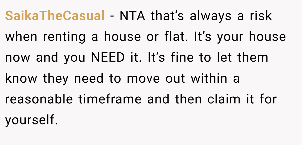SaikaTheCasual − NTA that’s always a risk when renting a house or flat. It’s your house now and you NEED it. It’s fine to let them know they need to move out within a reasonable timeframe and then claim it for yourself.