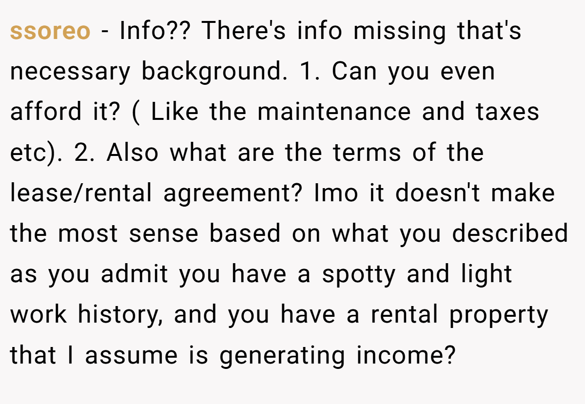 ssoreo − Info?? There's info missing that's necessary background. 1. Can you even afford it? ( Like the maintenance and taxes etc). 2. Also what are the terms of the lease/rental agreement? Imo it doesn't make the most sense based on what you described as you admit you have a spotty and light work history, and you have a rental property that I assume is generating income?