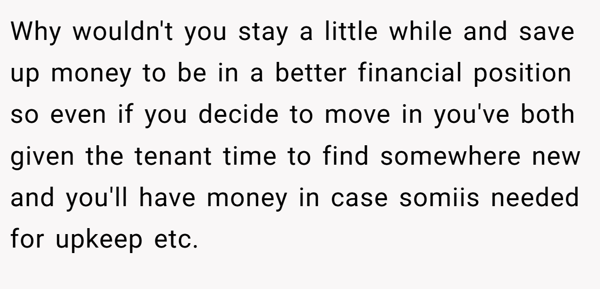 Why wouldn't you stay a little while and save up money to be in a better financial position so even if you decide to move in you've both given the tenant time to find somewhere new and you'll have money in case somiis needed for upkeep etc.