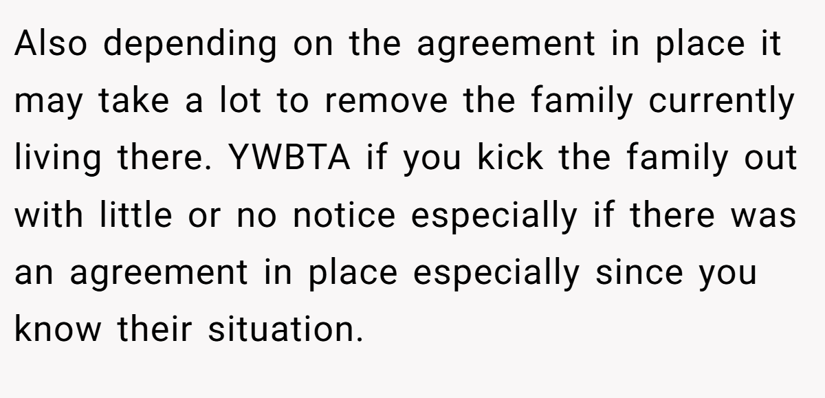 Also depending on the agreement in place it may take a lot to remove the family currently living there. YWBTA if you kick the family out with little or no notice especially if there was an agreement in place especially since you know their situation.