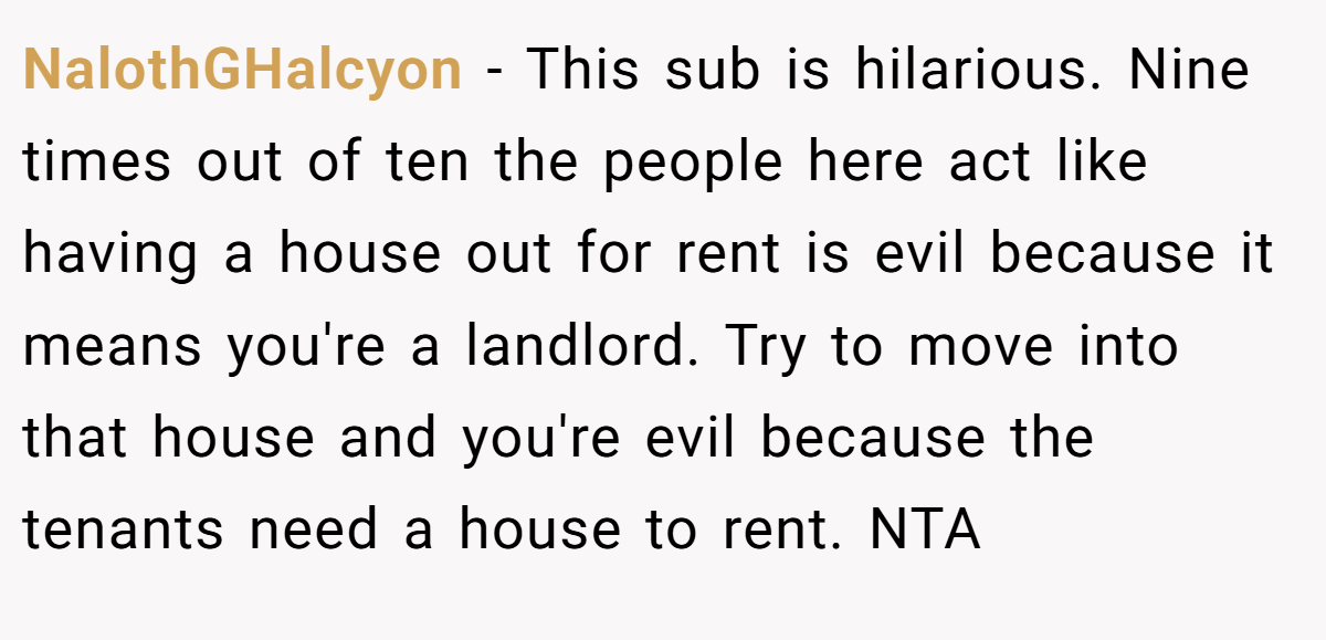 NalothGHalcyon − This sub is hilarious. Nine times out of ten the people here act like having a house out for rent is evil because it means you're a landlord. Try to move into that house and you're evil because the tenants need a house to rent. NTA