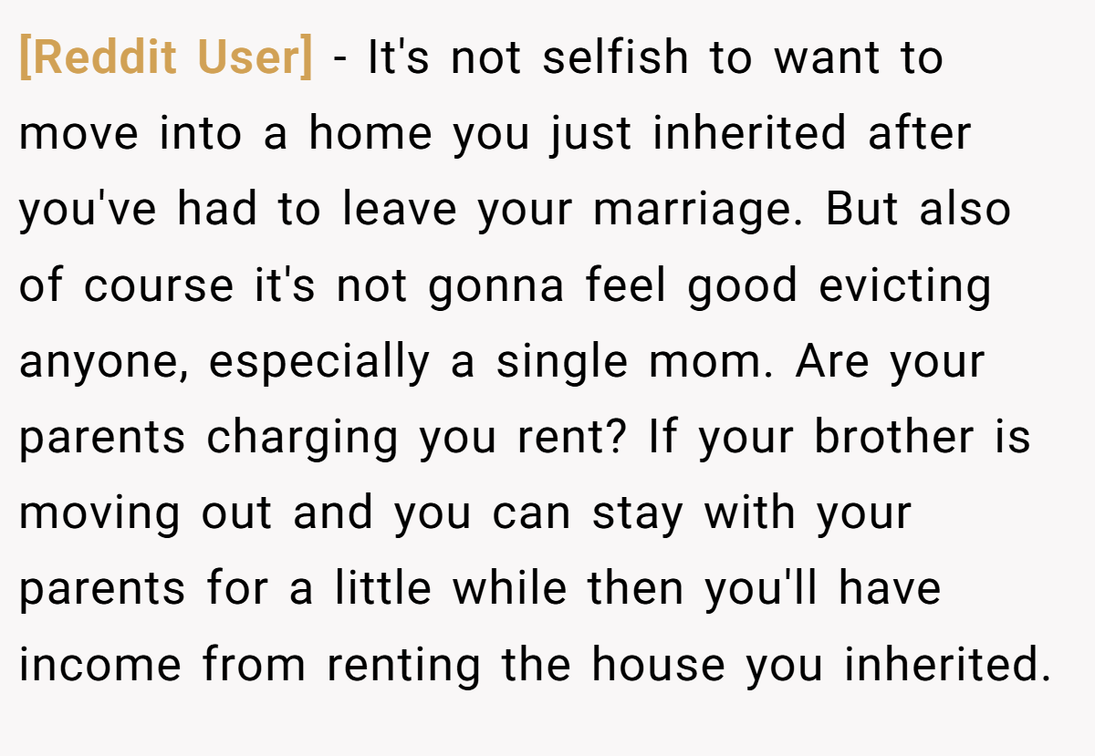 [Reddit User] − It's not selfish to want to move into a home you just inherited after you've had to leave your marriage. But also of course it's not gonna feel good evicting anyone, especially a single mom. Are your parents charging you rent? If your brother is moving out and you can stay with your parents for a little while then you'll have income from renting the house you inherited.