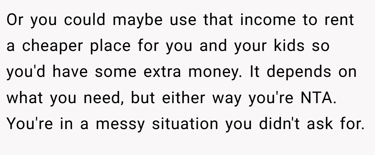 Or you could maybe use that income to rent a cheaper place for you and your kids so you'd have some extra money. It depends on what you need, but either way you're NTA. You're in a messy situation you didn't ask for.