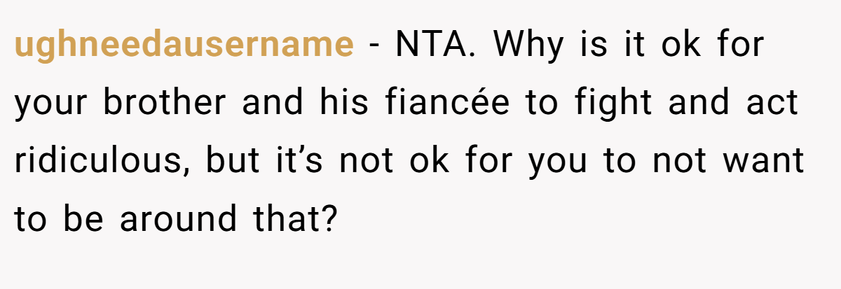 ughneedausername − NTA. Why is it ok for your brother and his fiancée to fight and act ridiculous, but it’s not ok for you to not want to be around that?