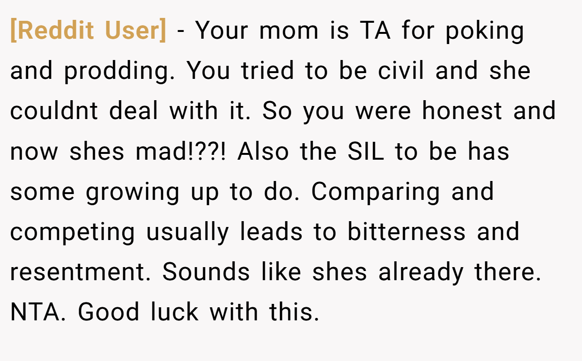 [Reddit User] − Your mom is TA for poking and prodding. You tried to be civil and she couldnt deal with it. So you were honest and now shes mad!??! Also the SIL to be has some growing up to do. Comparing and competing usually leads to bitterness and resentment. Sounds like shes already there. NTA. Good luck with this.