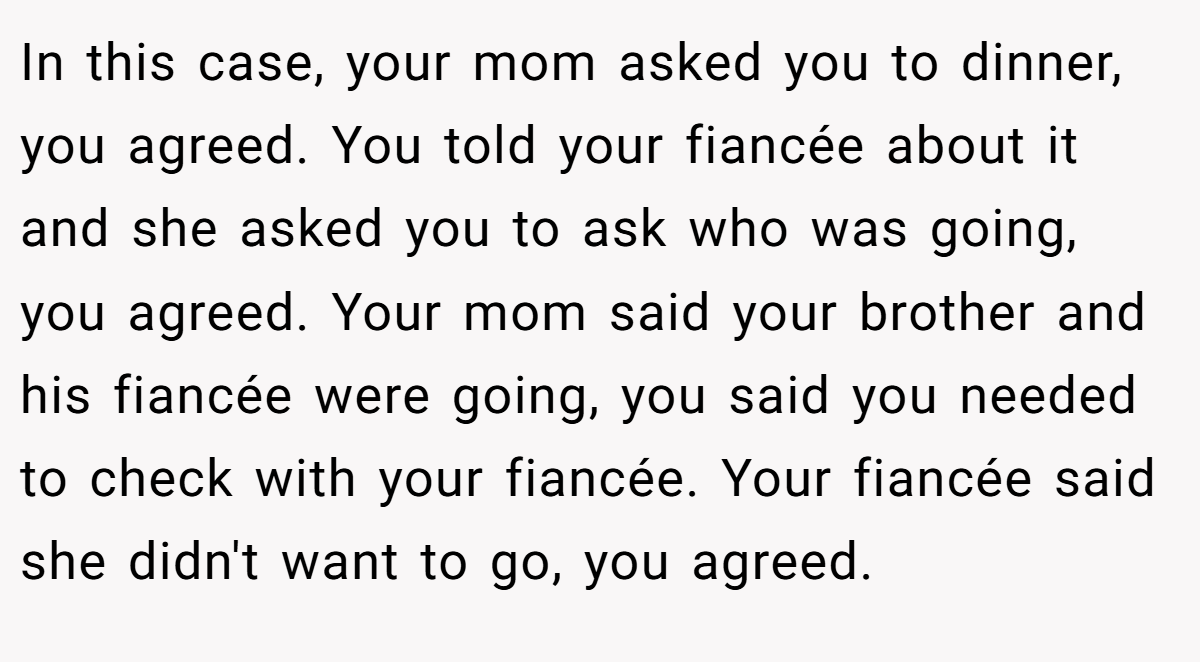 In this case, your mom asked you to dinner, you agreed. You told your fiancée about it and she asked you to ask who was going, you agreed. Your mom said your brother and his fiancée were going, you said you needed to check with your fiancée. Your fiancée said she didn't want to go, you agreed.
