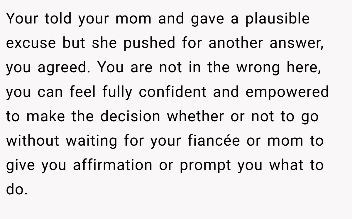 Your told your mom and gave a plausible excuse but she pushed for another answer, you agreed. You are not in the wrong here, you can feel fully confident and empowered to make the decision whether or not to go without waiting for your fiancée or mom to give you affirmation or prompt you what to do.
