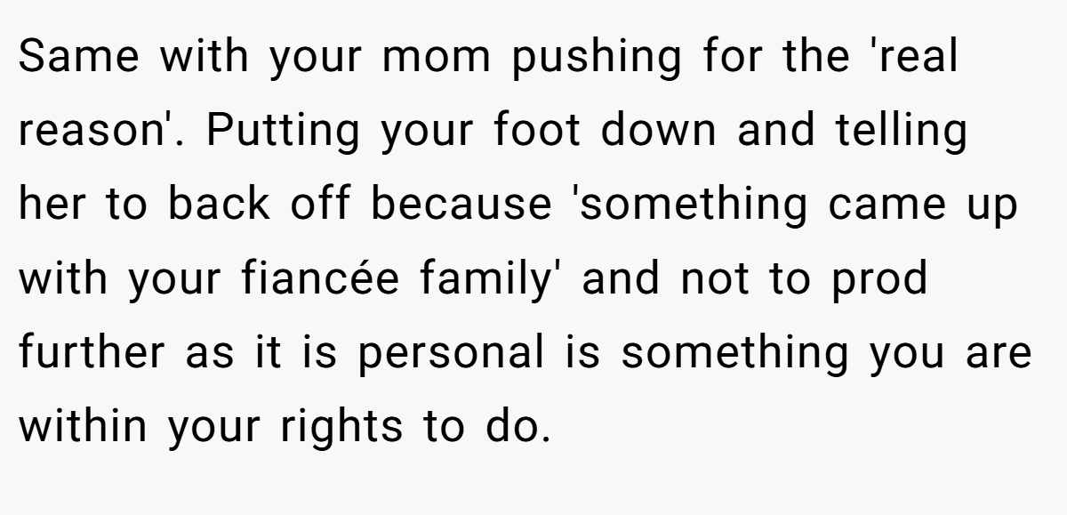 Same with your mom pushing for the 'real reason'. Putting your foot down and telling her to back off because 'something came up with your fiancée family' and not to prod further as it is personal is something you are within your rights to do.