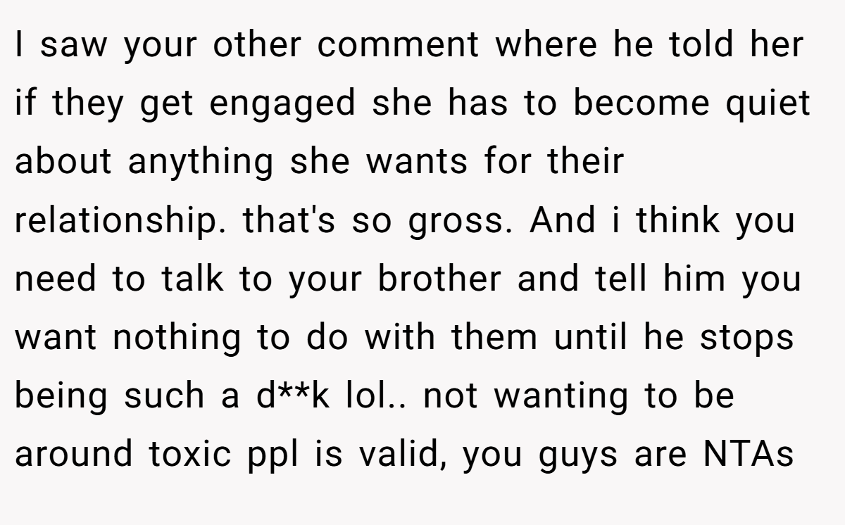 I saw your other comment where he told her if they get engaged she has to become quiet about anything she wants for their relationship. that's so gross. And i think you need to talk to your brother and tell him you want nothing to do with them until he stops being such a d**k lol.. not wanting to be around toxic ppl is valid, you guys are NTAs