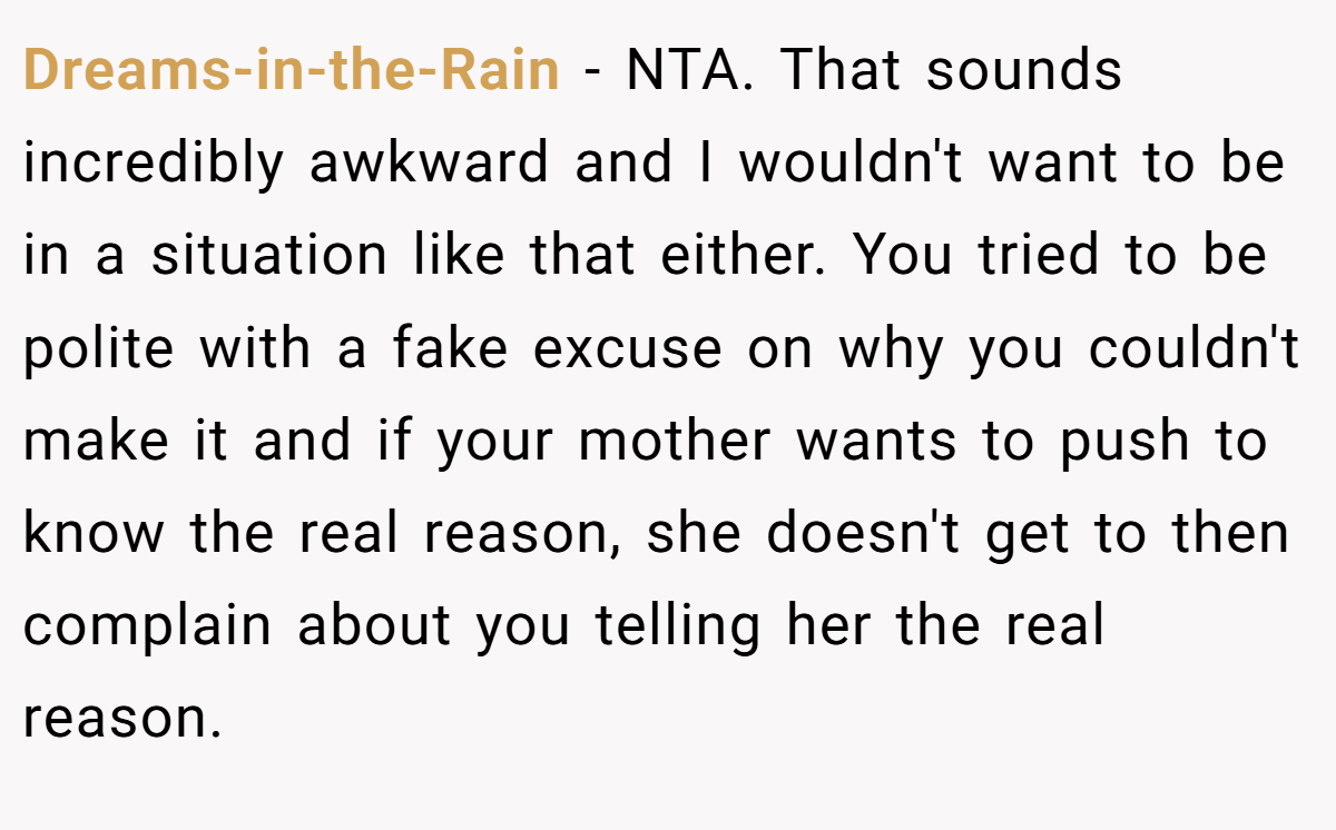 Dreams-in-the-Rain − NTA. That sounds incredibly awkward and I wouldn't want to be in a situation like that either. You tried to be polite with a fake excuse on why you couldn't make it and if your mother wants to push to know the real reason, she doesn't get to then complain about you telling her the real reason.