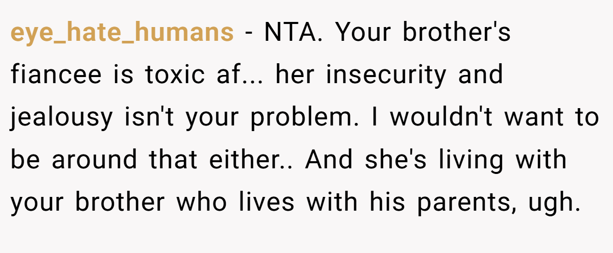 eye_hate_humans − NTA. Your brother's fiancee is toxic af... her insecurity and jealousy isn't your problem. I wouldn't want to be around that either.. And she's living with your brother who lives with his parents, ugh.