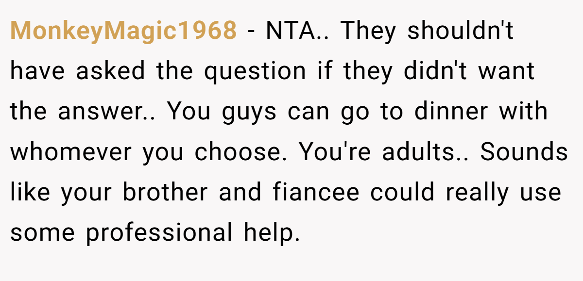 MonkeyMagic1968 − NTA.. They shouldn't have asked the question if they didn't want the answer.. You guys can go to dinner with whomever you choose. You're adults.. Sounds like your brother and fiancee could really use some professional help.