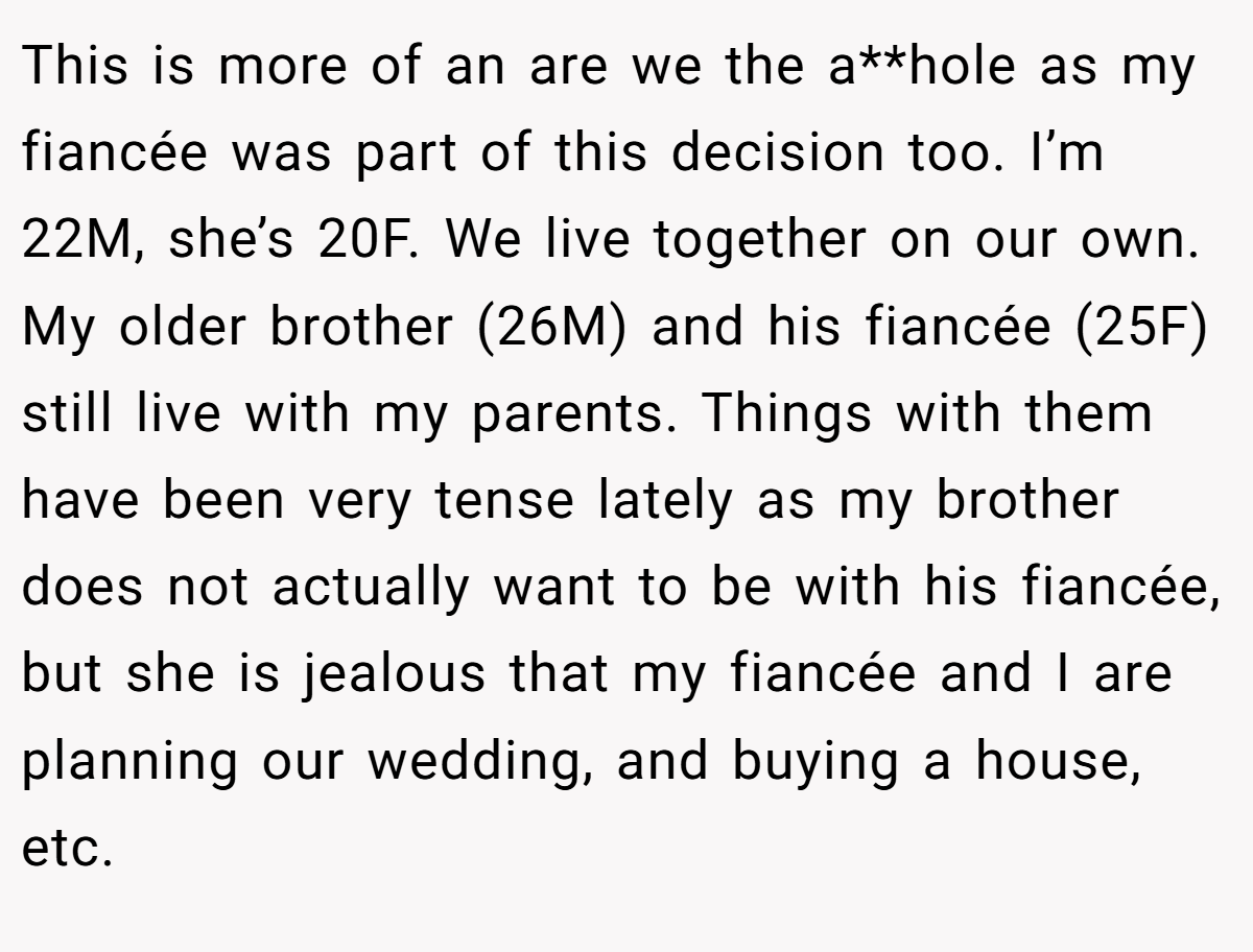 This is more of an are we the a**hole as my fiancée was part of this decision too. I’m 22M, she’s 20F. We live together on our own. My older brother (26M) and his fiancée (25F) still live with my parents. Things with them have been very tense lately as my brother does not actually want to be with his fiancée, but she is jealous that my fiancée and I are planning our wedding, and buying a house, etc. 