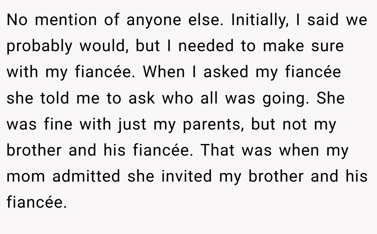 No mention of anyone else. Initially, I said we probably would, but I needed to make sure with my fiancée. When I asked my fiancée she told me to ask who all was going. She was fine with just my parents, but not my brother and his fiancée. That was when my mom admitted she invited my brother and his fiancée.