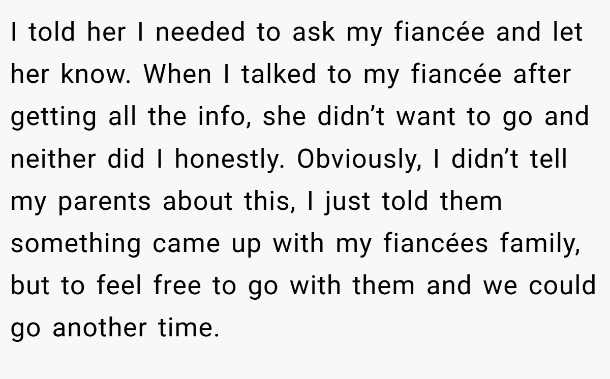 I told her I needed to ask my fiancée and let her know. When I talked to my fiancée after getting all the info, she didn’t want to go and neither did I honestly. Obviously, I didn’t tell my parents about this, I just told them something came up with my fiancées family, but to feel free to go with them and we could go another time. 