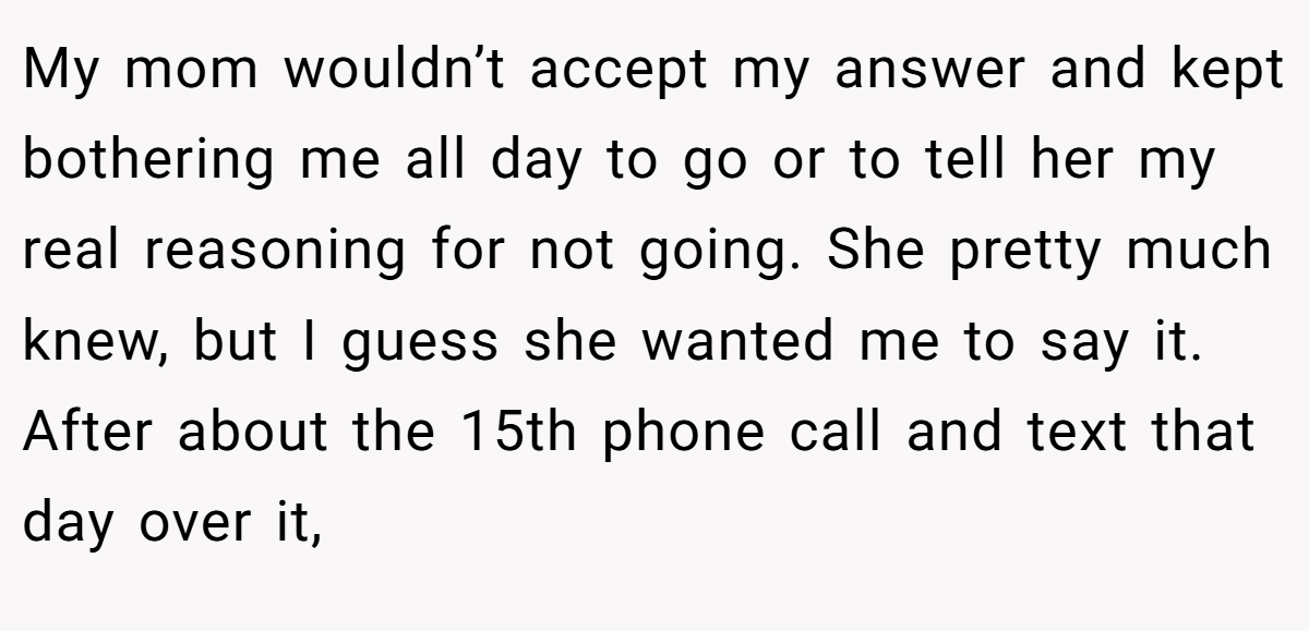 My mom wouldn’t accept my answer and kept bothering me all day to go or to tell her my real reasoning for not going. She pretty much knew, but I guess she wanted me to say it. After about the 15th phone call and text that day over it, 