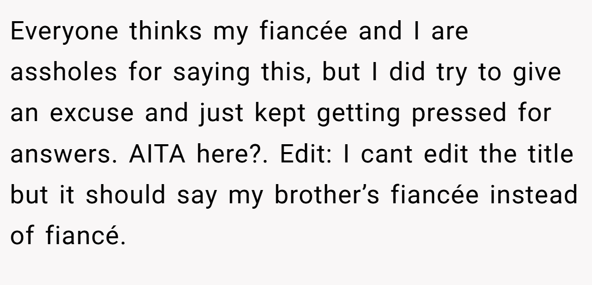  Everyone thinks my fiancée and I are assholes for saying this, but I did try to give an excuse and just kept getting pressed for answers. AITA here?. Edit: I cant edit the title but it should say my brother’s fiancée instead of fiancé.