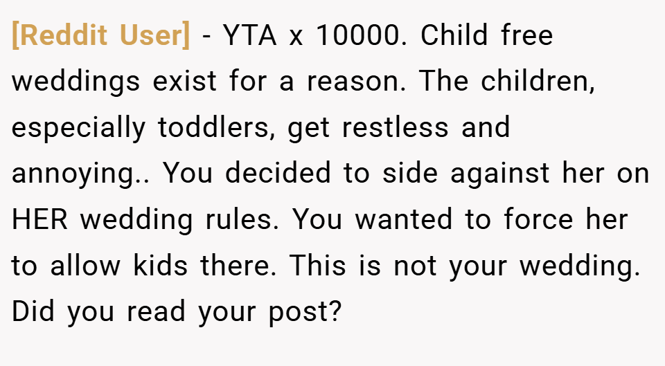 [Reddit User] − YTA x 10000. Child free weddings exist for a reason. The children, especially toddlers, get restless and annoying.. You decided to side against her on HER wedding rules. You wanted to force her to allow kids there. This is not your wedding. Did you read your post?
