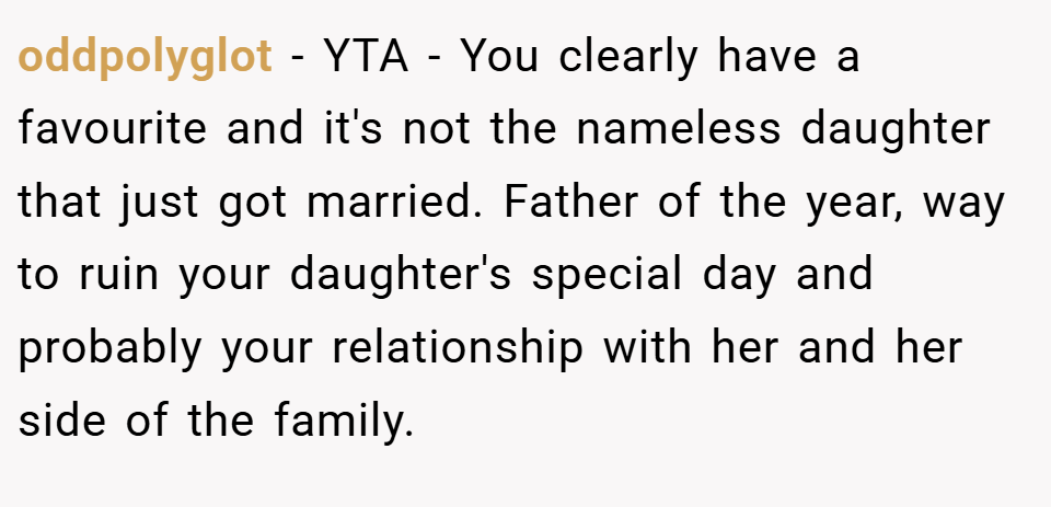 oddpolyglot − YTA - You clearly have a favourite and it's not the nameless daughter that just got married. Father of the year, way to ruin your daughter's special day and probably your relationship with her and her side of the family.