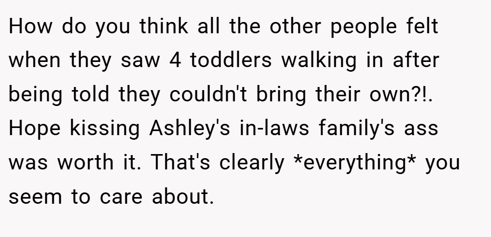 How do you think all the other people felt when they saw 4 toddlers walking in after being told they couldn't bring their own?!. Hope kissing Ashley's in-laws family's ass was worth it. That's clearly *everything* you seem to care about.