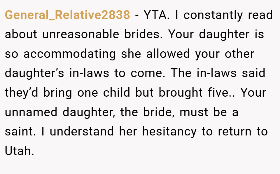 General_Relative2838 − YTA. I constantly read about unreasonable brides. Your daughter is so accommodating she allowed your other daughter’s in-laws to come. The in-laws said they’d bring one child but brought five.. Your unnamed daughter, the bride, must be a saint. I understand her hesitancy to return to Utah.