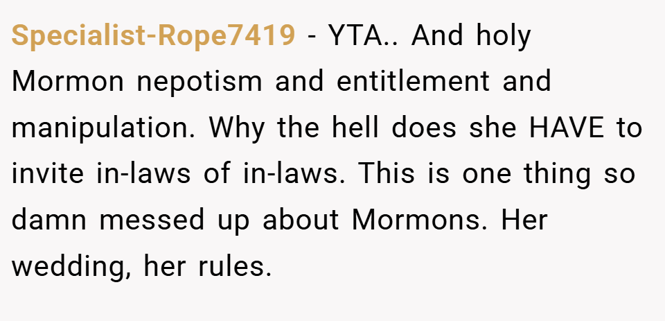 Specialist-Rope7419 − YTA.. And holy Mormon nepotism and entitlement and manipulation. Why the hell does she HAVE to invite in-laws of in-laws. This is one thing so damn messed up about Mormons. Her wedding, her rules.