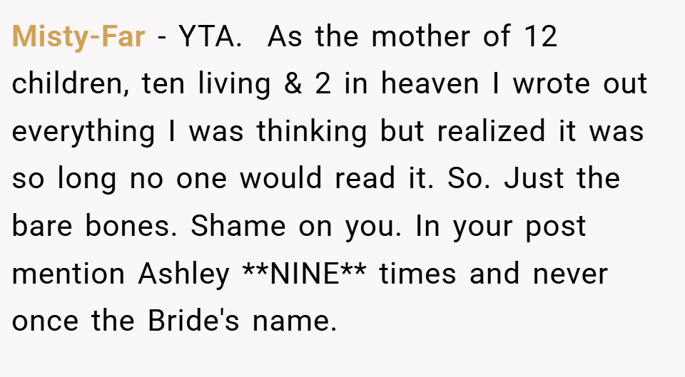 Misty-Far − YTA. ​ As the mother of 12 children, ten living & 2 in heaven I wrote out everything I was thinking but realized it was so long no one would read it. So. Just the bare bones. Shame on you. In your post mention Ashley **NINE** times and never once the Bride's name.