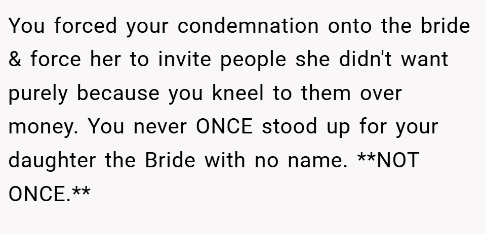 You forced your condemnation onto the bride & force her to invite people she didn't want purely because you kneel to them over money. You never ONCE stood up for your daughter the Bride with no name. **NOT ONCE.**