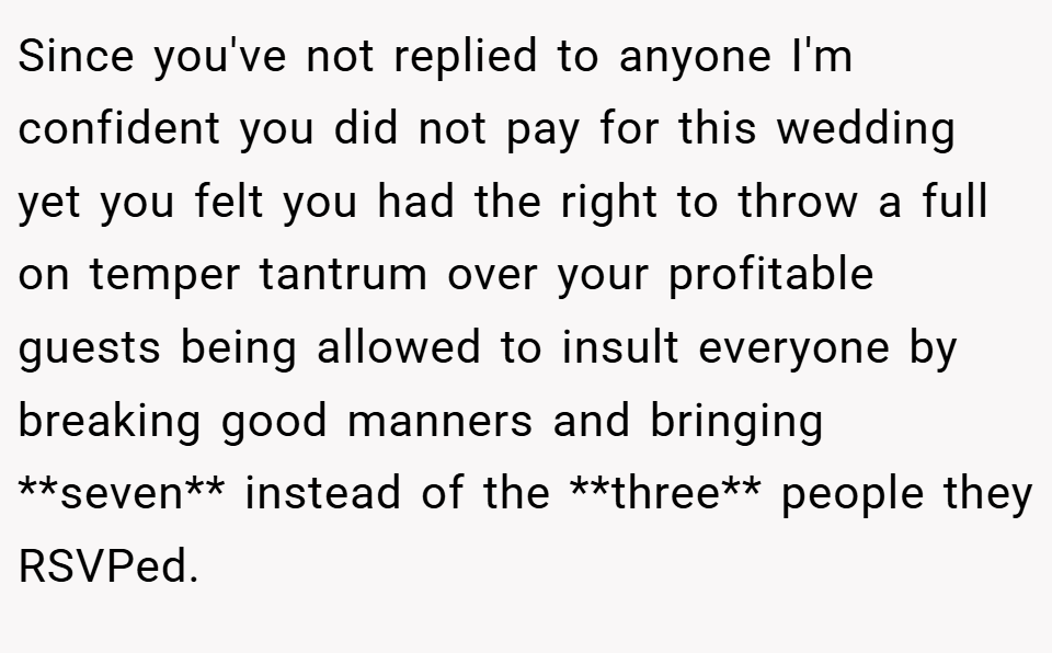 Since you've not replied to anyone I'm confident you did not pay for this wedding yet you felt you had the right to throw a full on temper tantrum over your profitable guests being allowed to insult everyone by breaking good manners and bringing **seven** instead of the **three** people they RSVPed.