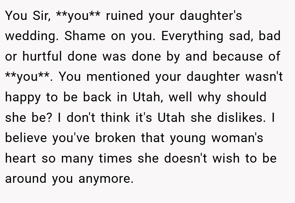 You Sir, **you** ruined your daughter's wedding. Shame on you. Everything sad, bad or hurtful done was done by and because of **you**. You mentioned your daughter wasn't happy to be back in Utah, well why should she be? I don't think it's Utah she dislikes. I believe you've broken that young woman's heart so many times she doesn't wish to be around you anymore.