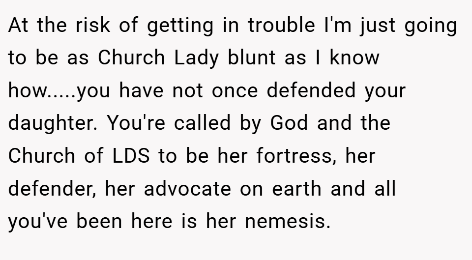 At the risk of getting in trouble I'm just going to be as Church Lady blunt as I know how.....you have not once defended your daughter. You're called by God and the Church of LDS to be her fortress, her defender, her advocate on earth and all you've been here is her nemesis.