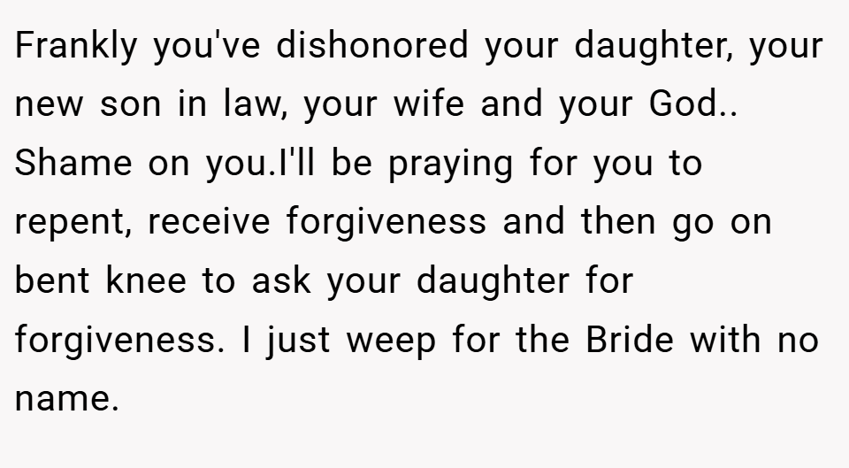 Frankly you've dishonored your daughter, your new son in law, your wife and your God.. Shame on you.I'll be praying for you to repent, receive forgiveness and then go on bent knee to ask your daughter for forgiveness. I just weep for the Bride with no name.
