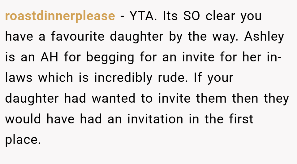 roastdinnerplease − YTA. Its SO clear you have a favourite daughter by the way. Ashley is an AH for begging for an invite for her in-laws which is incredibly rude. If your daughter had wanted to invite them then they would have had an invitation in the first place.